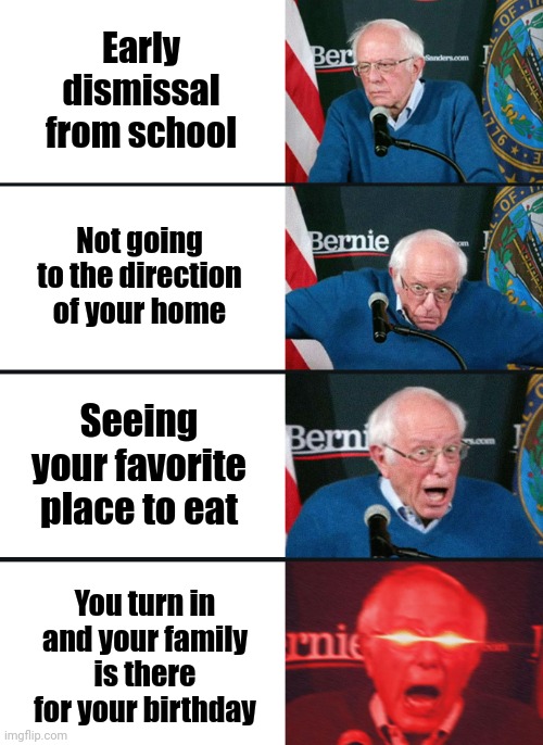 Bernie Sanders reaction (nuked) | Early dismissal from school; Not going to the direction of your home; Seeing your favorite place to eat; You turn in and your family is there for your birthday | image tagged in bernie sanders reaction nuked | made w/ Imgflip meme maker