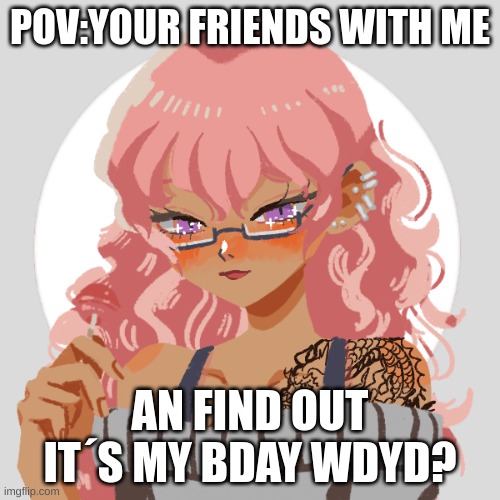 :D | POV:YOUR FRIENDS WITH ME; AN FIND OUT IT´S MY BDAY WDYD? | made w/ Imgflip meme maker