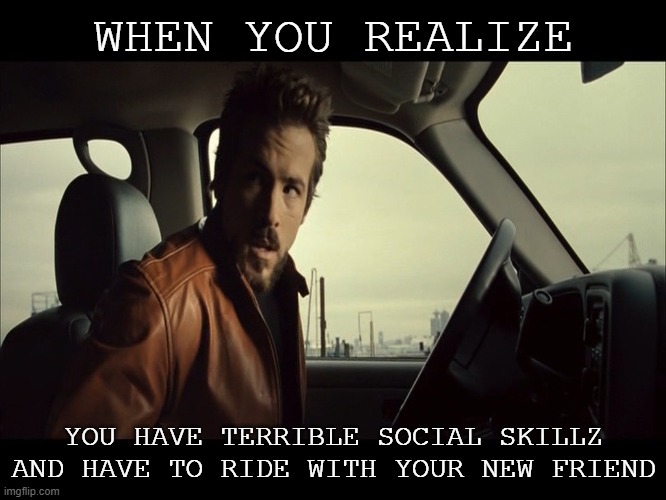 Terrible skillz | WHEN YOU REALIZE; YOU HAVE TERRIBLE SOCIAL SKILLZ AND HAVE TO RIDE WITH YOUR NEW FRIEND | image tagged in skillz,terrible,newfriend,ohshit,78 | made w/ Imgflip meme maker