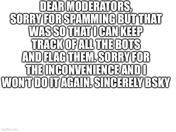Apology | DEAR MODERATORS, SORRY FOR SPAMMING BUT THAT WAS SO THAT I CAN KEEP TRACK OF ALL THE BOTS AND FLAG THEM. SORRY FOR THE INCONVENIENCE AND I WON’T DO IT AGAIN. SINCERELY BSKY | image tagged in sorry | made w/ Imgflip meme maker