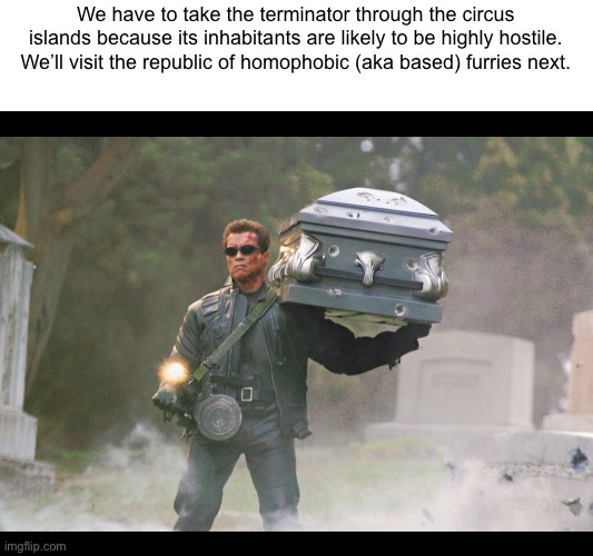 Terminator funeral | We have to take the terminator through the circus islands because its inhabitants are likely to be highly hostile. We’ll visit the republic of homophobic (aka based) furries next. | image tagged in terminator funeral | made w/ Imgflip meme maker