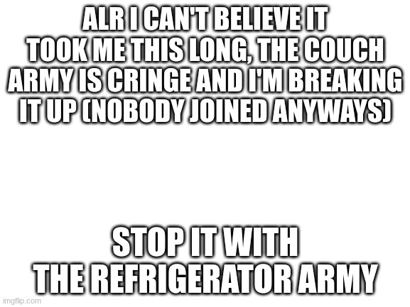 make memes | ALR I CAN'T BELIEVE IT TOOK ME THIS LONG, THE COUCH ARMY IS CRINGE AND I'M BREAKING IT UP (NOBODY JOINED ANYWAYS); STOP IT WITH THE REFRIGERATOR ARMY | image tagged in blank white template | made w/ Imgflip meme maker