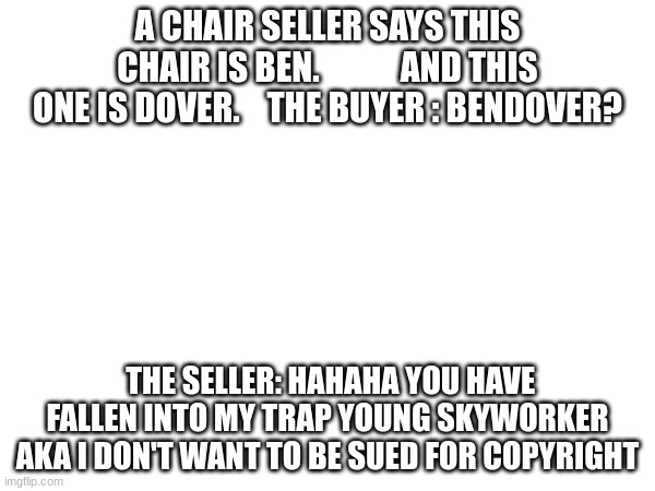 hahaha | A CHAIR SELLER SAYS THIS CHAIR IS BEN.            AND THIS ONE IS DOVER.    THE BUYER : BENDOVER? THE SELLER: HAHAHA YOU HAVE FALLEN INTO MY TRAP YOUNG SKYWORKER AKA I DON'T WANT TO BE SUED FOR COPYRIGHT | image tagged in im bored | made w/ Imgflip meme maker