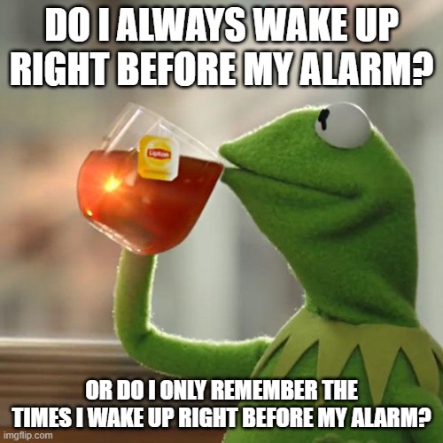 Do I always wake up before my alarm? | DO I ALWAYS WAKE UP RIGHT BEFORE MY ALARM? OR DO I ONLY REMEMBER THE TIMES I WAKE UP RIGHT BEFORE MY ALARM? | image tagged in memes,kermit the frog,alarm,bias,pondering | made w/ Imgflip meme maker