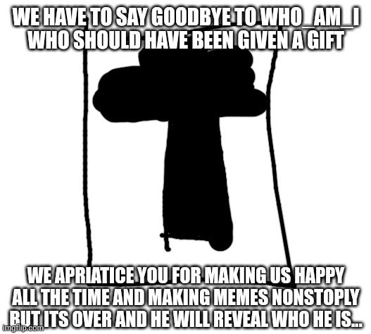 Goodbye ? | WE HAVE TO SAY GOODBYE TO WHO_AM_I WHO SHOULD HAVE BEEN GIVEN A GIFT; WE APRIATICE YOU FOR MAKING US HAPPY ALL THE TIME AND MAKING MEMES NONSTOPLY BUT ITS OVER AND HE WILL REVEAL WHO HE IS... | image tagged in goodbye who_am_i | made w/ Imgflip meme maker