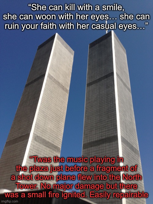 Twin Towers | “She can kill with a smile, she can woon with her eyes… she can ruin your faith with her casual eyes…”; ‘‘Twas the music playing in the plaza just before a fragment of a shot down plane flew into the North Tower. No major damage but there was a small fire ignited. Easily repairable | image tagged in twin towers | made w/ Imgflip meme maker
