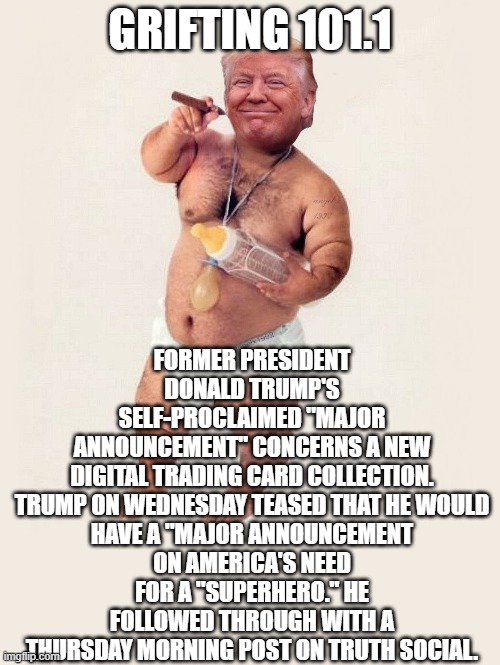 grifting, dementia, milking sheep | GRIFTING 101.1; FORMER PRESIDENT DONALD TRUMP'S SELF-PROCLAIMED "MAJOR ANNOUNCEMENT" CONCERNS A NEW DIGITAL TRADING CARD COLLECTION.

TRUMP ON WEDNESDAY TEASED THAT HE WOULD HAVE A "MAJOR ANNOUNCEMENT ON AMERICA'S NEED FOR A "SUPERHERO." HE FOLLOWED THROUGH WITH A THURSDAY MORNING POST ON TRUTH SOCIAL. | image tagged in diaper donny | made w/ Imgflip meme maker