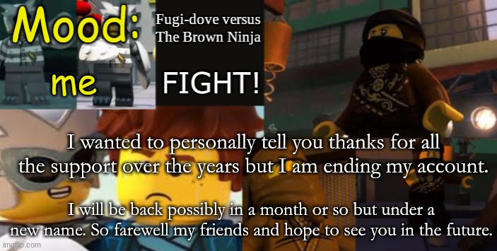 FDVTBN Temp 2.1 | me; I wanted to personally tell you thanks for all the support over the years but I am ending my account. I will be back possibly in a month or so but under a new name. So farewell my friends and hope to see you in the future. | image tagged in fdvtbn temp 2 1 | made w/ Imgflip meme maker