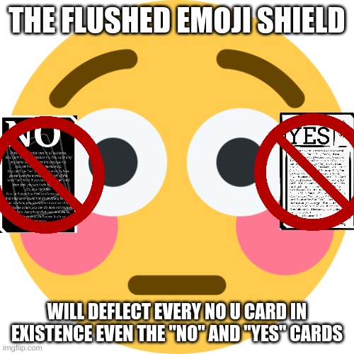 the flushed emoji shield | THE FLUSHED EMOJI SHIELD; WILL DEFLECT EVERY NO U CARD IN EXISTENCE EVEN THE "NO" AND "YES" CARDS | image tagged in flushed emoji | made w/ Imgflip meme maker