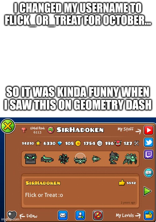 Meme #262 |  I CHANGED MY USERNAME TO FLICK_OR_TREAT FOR OCTOBER... SO IT WAS KINDA FUNNY WHEN I SAW THIS ON GEOMETRY DASH | image tagged in blank white template,geometry dash,gaming,funny,memes,sir this is a wendys | made w/ Imgflip meme maker