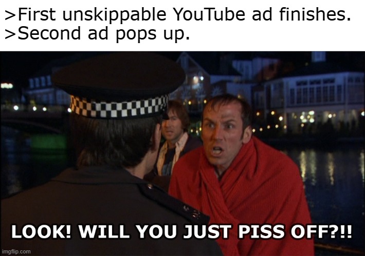 Unskippable YouTube ads | >First unskippable YouTube ad finishes.
>Second ad pops up. | image tagged in youtube,ad,unskippable,worst week of my life,ben miller,piss off | made w/ Imgflip meme maker