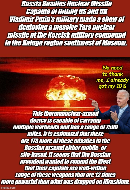 Who would have thought that mean tweets could prevent nuclear war? Biden is war, Democrats own this. | Russia Readies Nuclear Missile Capable of Hitting US and UK
Vladimir Putin’s military made a show of deploying a massive Yars nuclear missile at the Kozelsk military compound in the Kaluga region southwest of Moscow. No need to thank me, I already got my 10%; This thermonuclear-armed device is capable of carrying multiple warheads and has a range of 7500 miles. It is estimated that there are 173 more of these missiles in the Russian arsenal either mobile- or silo-based. It seems that the Russian president wanted to remind the West that their capitals are well-within range of these weapons that are 12 times more powerful than what was dropped on Hiroshima. | image tagged in nuclear bomb mind blown | made w/ Imgflip meme maker