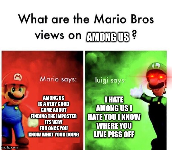 meme post 1 | AMONG US; AMONG US IS A VERY GOOD GAME ABOUT FINDING THE IMPOSTER ITS VERY FUN ONCE YOU KNOW WHAT YOUR DOING; I HATE AMONG US I HATE YOU I KNOW WHERE YOU LIVE PISS OFF | image tagged in mario bros views | made w/ Imgflip meme maker