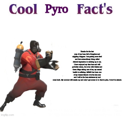 gonb | Thanks for the last year. It has been full of laughter and niggling chiggers. I am getting more tired and that extraordinary thing called clinical depression is catching up to me. I have enjoyed my time here and will probably return, but even with Karkat and Green Mage taking care of me, my mental health is suffering. MSMG has been one of my dearest friends over the last year and I will at the bare minimum try and come back. My account will remain up and only I get access to it. Rest in piss, I won't be missed. | image tagged in cooler pyro facts | made w/ Imgflip meme maker