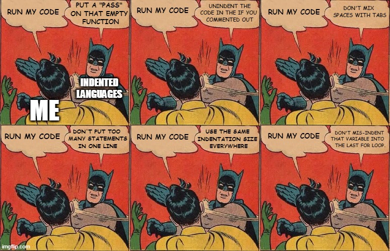 (programming) whitespace-significant languages be like | RUN MY CODE; PUT A "PASS" 
ON THAT EMPTY 
FUNCTION; RUN MY CODE; DON'T MIX 
SPACES WITH TABS; RUN MY CODE; UNINDENT THE
CODE IN THE IF YOU 
COMMENTED OUT; INDENTED LANGUAGES; ME; USE THE SAME 
INDENTATION SIZE 
EVERYWHERE; DON'T MIS-INDENT 
THAT VARIABLE INTO 
THE LAST FOR LOOP. RUN MY CODE; DON'T PUT TOO 
MANY STATEMENTS
IN ONE LINE; RUN MY CODE; RUN MY CODE | image tagged in batman slapping robin x6,indentation,python,nim,whitespace,programming | made w/ Imgflip meme maker