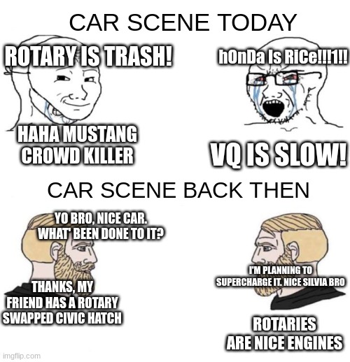 soyboy vs soyboy | CAR SCENE TODAY; ROTARY IS TRASH! hOnDa Is RiCe!!!1!! HAHA MUSTANG CROWD KILLER; VQ IS SLOW! CAR SCENE BACK THEN; YO BRO, NICE CAR. WHAT' BEEN DONE TO IT? I'M PLANNING TO SUPERCHARGE IT. NICE SILVIA BRO; THANKS, MY FRIEND HAS A ROTARY SWAPPED CIVIC HATCH; ROTARIES ARE NICE ENGINES | image tagged in soyboy vs soyboy | made w/ Imgflip meme maker