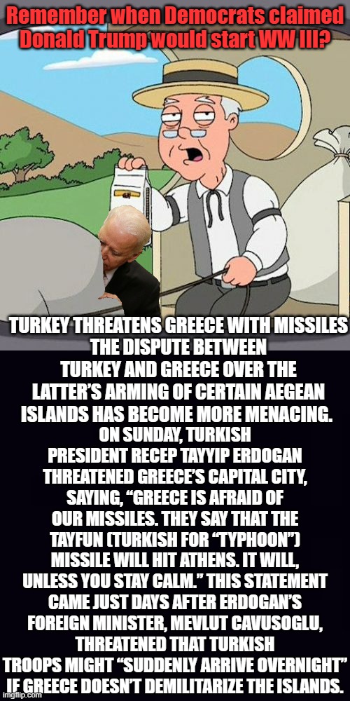 Peace on Earth and great weather for flying missiles. Thanks Biden. | Remember when Democrats claimed Donald Trump would start WW III? TURKEY THREATENS GREECE WITH MISSILES
THE DISPUTE BETWEEN TURKEY AND GREECE OVER THE LATTER’S ARMING OF CERTAIN AEGEAN ISLANDS HAS BECOME MORE MENACING. ON SUNDAY, TURKISH PRESIDENT RECEP TAYYIP ERDOGAN THREATENED GREECE’S CAPITAL CITY, SAYING, “GREECE IS AFRAID OF OUR MISSILES. THEY SAY THAT THE TAYFUN (TURKISH FOR “TYPHOON”) MISSILE WILL HIT ATHENS. IT WILL, UNLESS YOU STAY CALM.” THIS STATEMENT CAME JUST DAYS AFTER ERDOGAN’S FOREIGN MINISTER, MEVLUT CAVUSOGLU, THREATENED THAT TURKISH TROOPS MIGHT “SUDDENLY ARRIVE OVERNIGHT” IF GREECE DOESN’T DEMILITARIZE THE ISLANDS. | image tagged in memes,pepperidge farm remembers,plain black | made w/ Imgflip meme maker