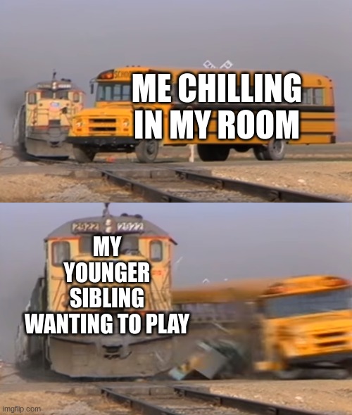 "GET OUT" - Me | ME CHILLING IN MY ROOM; MY YOUNGER SIBLING WANTING TO PLAY | image tagged in a train hitting a school bus,siblings,relatable | made w/ Imgflip meme maker