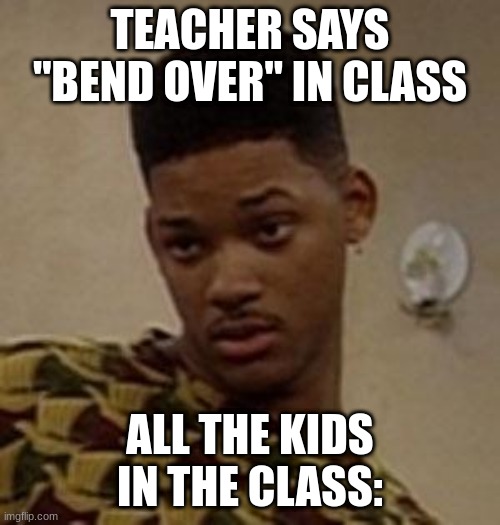 say what | TEACHER SAYS "BEND OVER" IN CLASS; ALL THE KIDS IN THE CLASS: | image tagged in say what | made w/ Imgflip meme maker