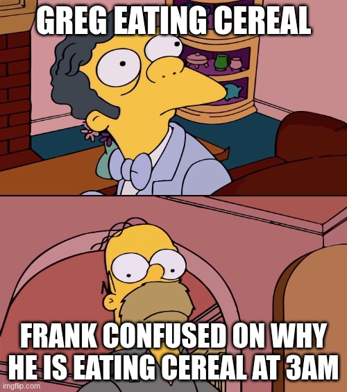 Homer and moe | GREG EATING CEREAL; FRANK CONFUSED ON WHY HE IS EATING CEREAL AT 3AM | image tagged in homer and moe,diary of a wimpy kid | made w/ Imgflip meme maker