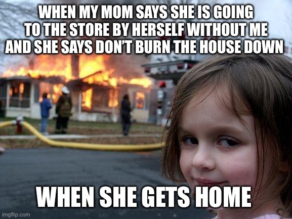 Disaster Girl | WHEN MY MOM SAYS SHE IS GOING TO THE STORE BY HERSELF WITHOUT ME AND SHE SAYS DON’T BURN THE HOUSE DOWN; WHEN SHE GETS HOME | image tagged in memes,disaster girl | made w/ Imgflip meme maker