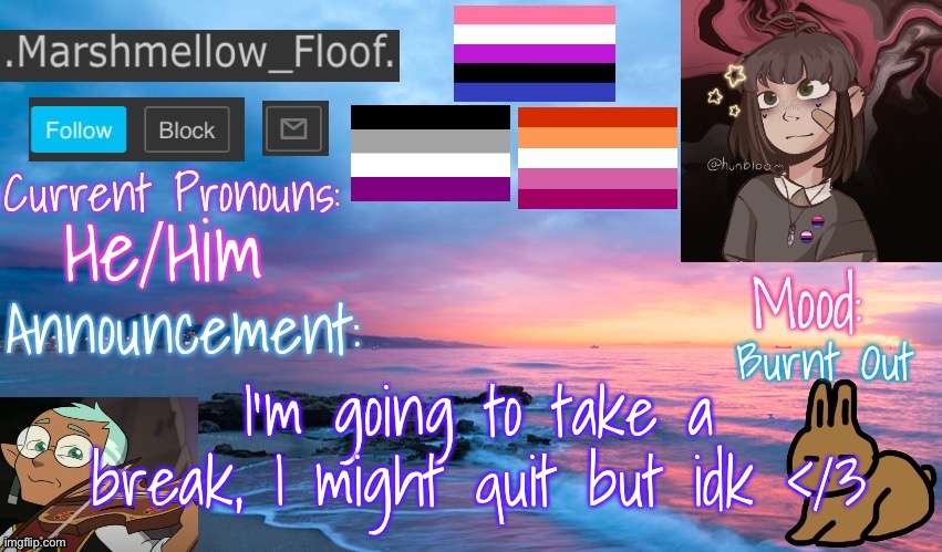 I’m just burnt out and tired with school and life :< | He/Him; Burnt Out; I’m going to take a break, I might quit but idk </3 | image tagged in marshmellow_floof s announcement temp thingy | made w/ Imgflip meme maker