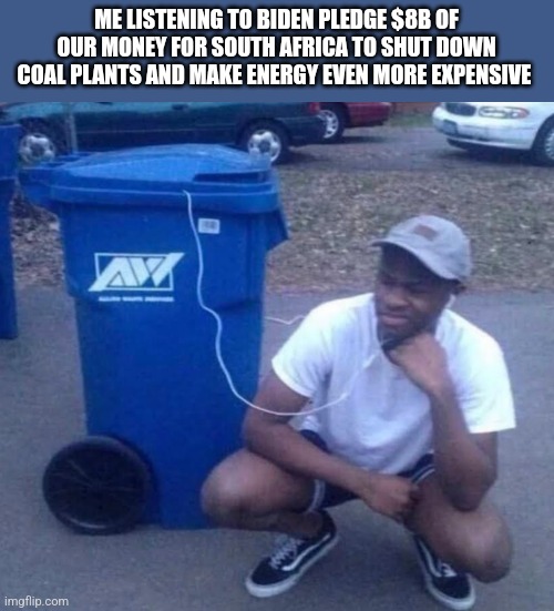 Listening to garbage | ME LISTENING TO BIDEN PLEDGE $8B OF OUR MONEY FOR SOUTH AFRICA TO SHUT DOWN COAL PLANTS AND MAKE ENERGY EVEN MORE EXPENSIVE | image tagged in listening to garbage | made w/ Imgflip meme maker