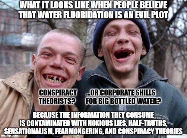 Funny how people care so much about the purity of food/water, and so little about the purity of the information they consume. | WHAT IT LOOKS LIKE WHEN PEOPLE BELIEVE
THAT WATER FLUORIDATION IS AN EVIL PLOT; CONSPIRACY       ...OR CORPORATE SHILLS    
THEORISTS?        FOR BIG BOTTLED WATER? BECAUSE THE INFORMATION THEY CONSUME
IS CONTAMINATED WITH NOXIOUS LIES, HALF-TRUTHS, SENSATIONALISM, FEARMONGERING, AND CONSPIRACY THEORIES | image tagged in no teeth,conspiracy theories,misinformation,water,corporate greed,evil government | made w/ Imgflip meme maker