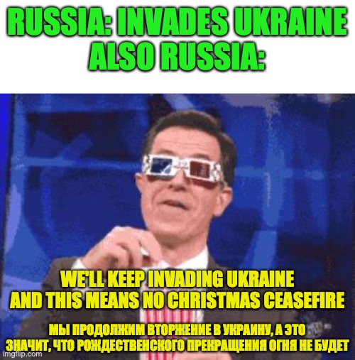No Christmas ceasefire in Ukraine, Russia says, as winter deadlock sets in, 3rd meme made for Fak_u_lol | RUSSIA: INVADES UKRAINE
ALSO RUSSIA:; WE'LL KEEP INVADING UKRAINE AND THIS MEANS NO CHRISTMAS CEASEFIRE; МЫ ПРОДОЛЖИМ ВТОРЖЕНИЕ В УКРАИНУ, А ЭТО ЗНАЧИТ, ЧТО РОЖДЕСТВЕНСКОГО ПРЕКРАЩЕНИЯ ОГНЯ НЕ БУДЕТ | image tagged in keep fighting,russia,ukraine,invasion,no,christmas ceasefire | made w/ Imgflip meme maker