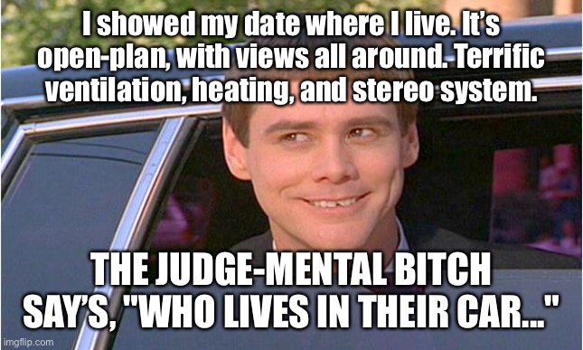 Showed my date where I live | I showed my date where I live. It’s open-plan, with views all around. Terrific ventilation, heating, and stereo system. THE JUDGE-MENTAL BITCH SAY’S, "WHO LIVES IN THEIR CAR..." | image tagged in jim carry limo,where i live,open plan views all around,central heating,judge mental bitch says,who lives in a car | made w/ Imgflip meme maker