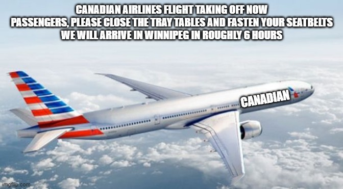 first flight hopefully nothing bad happens | CANADIAN AIRLINES FLIGHT TAKING OFF NOW
PASSENGERS, PLEASE CLOSE THE TRAY TABLES AND FASTEN YOUR SEATBELTS
WE WILL ARRIVE IN WINNIPEG IN ROUGHLY 6 HOURS; CANADIAN | image tagged in american airlines jet | made w/ Imgflip meme maker