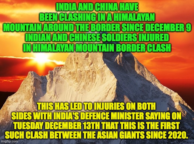 China have caused the clash with India, I stand with India (a meme for Fak_u_lol) | INDIA AND CHINA HAVE BEEN CLASHING IN A HIMALAYAN MOUNTAIN AROUND THE BORDER SINCE DECEMBER 9

INDIAN AND CHINESE SOLDIERS INJURED IN HIMALAYAN MOUNTAIN BORDER CLASH; THIS HAS LED TO INJURIES ON BOTH SIDES WITH INDIA'S DEFENCE MINISTER SAYING ON TUESDAY DECEMBER 13TH THAT THIS IS THE FIRST SUCH CLASH BETWEEN THE ASIAN GIANTS SINCE 2020. | image tagged in himalaya mountain sunset,sinophobia,border,clash,china v india | made w/ Imgflip meme maker