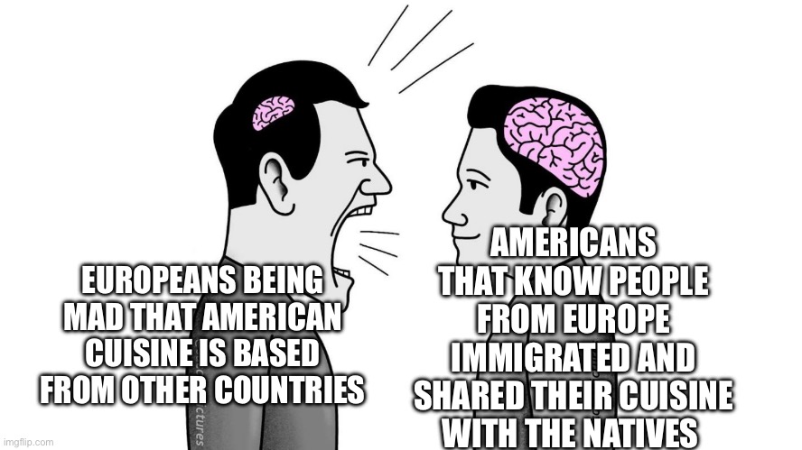American cuisine | AMERICANS THAT KNOW PEOPLE FROM EUROPE IMMIGRATED AND SHARED THEIR CUISINE WITH THE NATIVES; EUROPEANS BEING MAD THAT AMERICAN CUISINE IS BASED FROM OTHER COUNTRIES | image tagged in small brain yelling at big brain | made w/ Imgflip meme maker