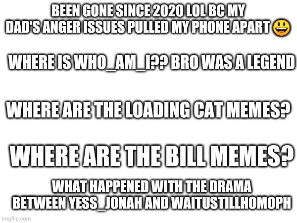 And why are lol not mad u can't post more than 2 memes in fun stream?? | BEEN GONE SINCE 2020 LOL BC MY DAD'S ANGER ISSUES PULLED MY PHONE APART 😃; WHERE IS WHO_AM_I?? BRO WAS A LEGEND; WHERE ARE THE LOADING CAT MEMES? WHERE ARE THE BILL MEMES? WHAT HAPPENED WITH THE DRAMA BETWEEN YESS_JONAH AND WAITUSTILLHOMOPH | image tagged in fun | made w/ Imgflip meme maker