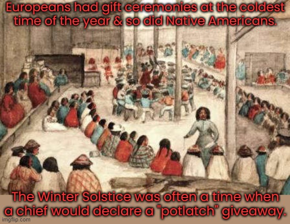 Something for everyone. | Europeans had gift ceremonies at the coldest
time of the year & so did Native Americans. The Winter Solstice was often a time when a chief would declare a "potlatch" giveaway. | image tagged in potlatch native party,sharing is caring,tradition | made w/ Imgflip meme maker