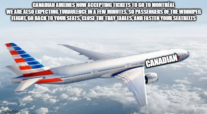 canadian airlines 14 will be winnipeg and canadian airlines 25 will be montréal | CANADIAN AIRLINES NOW ACCEPTING TICKETS TO GO TO MONTRÉAL
WE ARE ALSO EXPECTING TURBULENCE IN A FEW MINUTES, SO PASSENGERS OF THE WINNIPEG FLIGHT, GO BACK TO YOUR SEATS, CLOSE THE TRAY TABLES, AND FASTEN YOUR SEATBELTS; CANADIAN | image tagged in american airlines jet | made w/ Imgflip meme maker