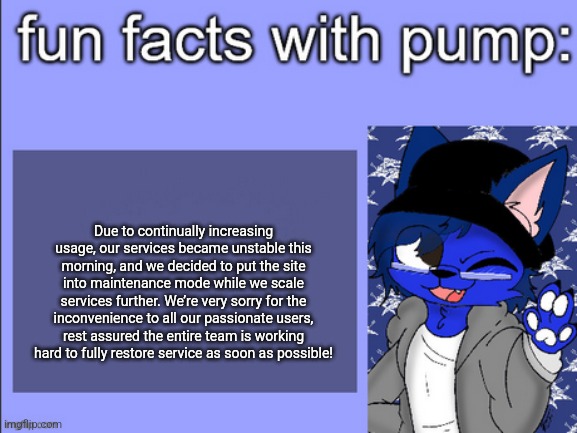 fun facts with pump | Due to continually increasing usage, our services became unstable this morning, and we decided to put the site into maintenance mode while we scale services further. We’re very sorry for the inconvenience to all our passionate users, rest assured the entire team is working hard to fully restore service as soon as possible! | image tagged in fun facts with pump | made w/ Imgflip meme maker