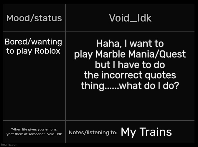 Idk's Void Template | Bored/wanting to play Roblox; Haha, I want to play Marble Mania/Quest but I have to do the incorrect quotes thing......what do I do? My Trains | image tagged in idk's void template,idk,stuff,s o u p,carck | made w/ Imgflip meme maker