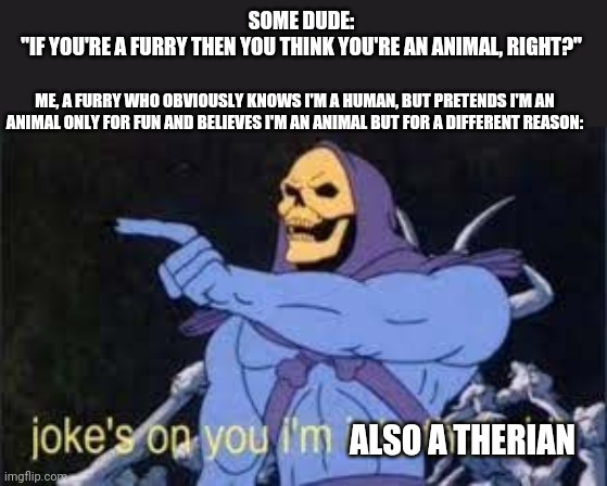 Jokes on you im into that shit | SOME DUDE:
"IF YOU'RE A FURRY THEN YOU THINK YOU'RE AN ANIMAL, RIGHT?"; ME, A FURRY WHO OBVIOUSLY KNOWS I'M A HUMAN, BUT PRETENDS I'M AN ANIMAL ONLY FOR FUN AND BELIEVES I'M AN ANIMAL BUT FOR A DIFFERENT REASON:; ALSO A THERIAN | image tagged in jokes on you im into that shit,furry,therian | made w/ Imgflip meme maker