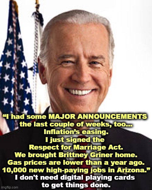 Joe Biden, Success. | “I had some MAJOR ANNOUNCEMENTS 
the last couple of weeks, too…

Inflation’s easing.
I just signed the 
Respect for Marriage Act.
We brought Brittney Griner home.
Gas prices are lower than a year ago.
10,000 new high-paying jobs in Arizona.”; I don't need digital playing cards 
to get things done. | image tagged in memes,joe biden,inflation,brittany griner,gas prices,jobs | made w/ Imgflip meme maker