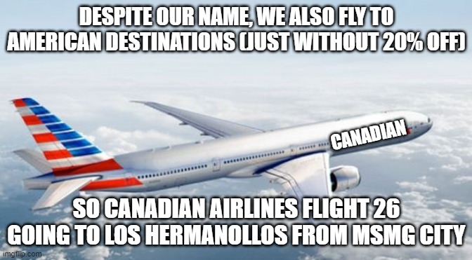 hehe | DESPITE OUR NAME, WE ALSO FLY TO AMERICAN DESTINATIONS (JUST WITHOUT 20% OFF); CANADIAN; SO CANADIAN AIRLINES FLIGHT 26 GOING TO LOS HERMANOLLOS FROM MSMG CITY | image tagged in american airlines jet | made w/ Imgflip meme maker