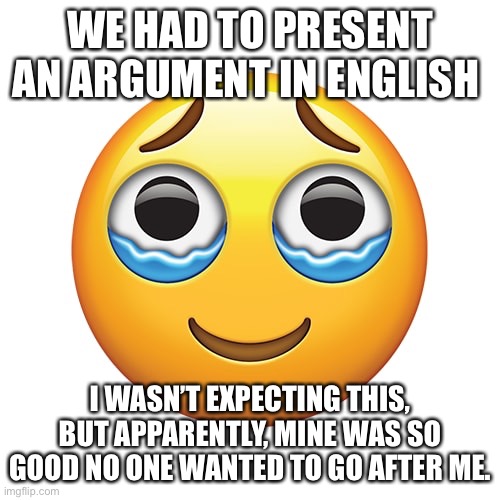 I m so happy | WE HAD TO PRESENT AN ARGUMENT IN ENGLISH; I WASN’T EXPECTING THIS, BUT APPARENTLY, MINE WAS SO GOOD NO ONE WANTED TO GO AFTER ME. | image tagged in happy crying emoji | made w/ Imgflip meme maker