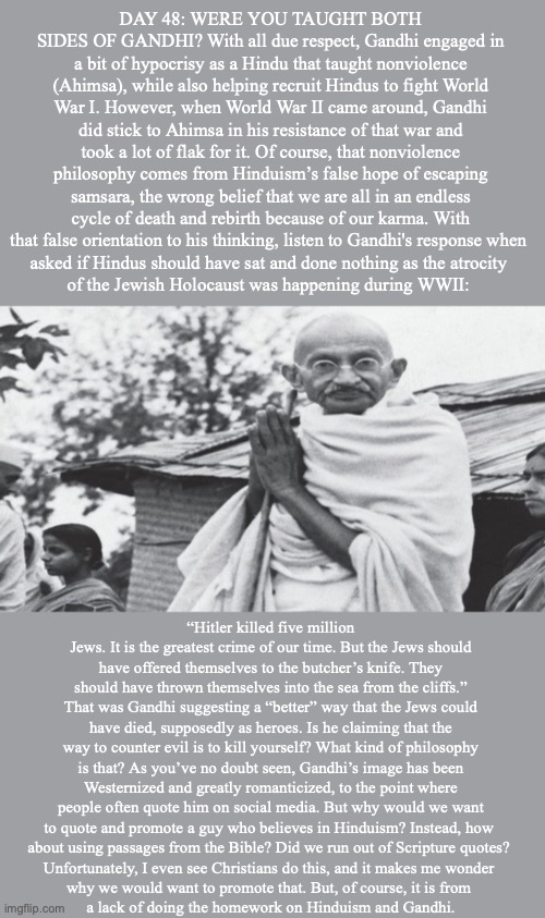 DAY 48: WERE YOU TAUGHT BOTH SIDES OF GANDHI? With all due respect, Gandhi engaged in a bit of hypocrisy as a Hindu that taught nonviolence (Ahimsa), while also helping recruit Hindus to fight World War I. However, when World War II came around, Gandhi did stick to Ahimsa in his resistance of that war and took a lot of flak for it. Of course, that nonviolence philosophy comes from Hinduism’s false hope of escaping samsara, the wrong belief that we are all in an endless cycle of death and rebirth because of our karma. With that false orientation to his thinking, listen to Gandhi's response when 
asked if Hindus should have sat and done nothing as the atrocity 
of the Jewish Holocaust was happening during WWII:; “Hitler killed five million Jews. It is the greatest crime of our time. But the Jews should have offered themselves to the butcher’s knife. They should have thrown themselves into the sea from the cliffs.” That was Gandhi suggesting a “better” way that the Jews could have died, supposedly as heroes. Is he claiming that the way to counter evil is to kill yourself? What kind of philosophy is that? As you’ve no doubt seen, Gandhi’s image has been Westernized and greatly romanticized, to the point where people often quote him on social media. But why would we want to quote and promote a guy who believes in Hinduism? Instead, how 
about using passages from the Bible? Did we run out of Scripture quotes? 
Unfortunately, I even see Christians do this, and it makes me wonder 
why we would want to promote that. But, of course, it is from 
a lack of doing the homework on Hinduism and Gandhi. | image tagged in gandhi,jesus | made w/ Imgflip meme maker