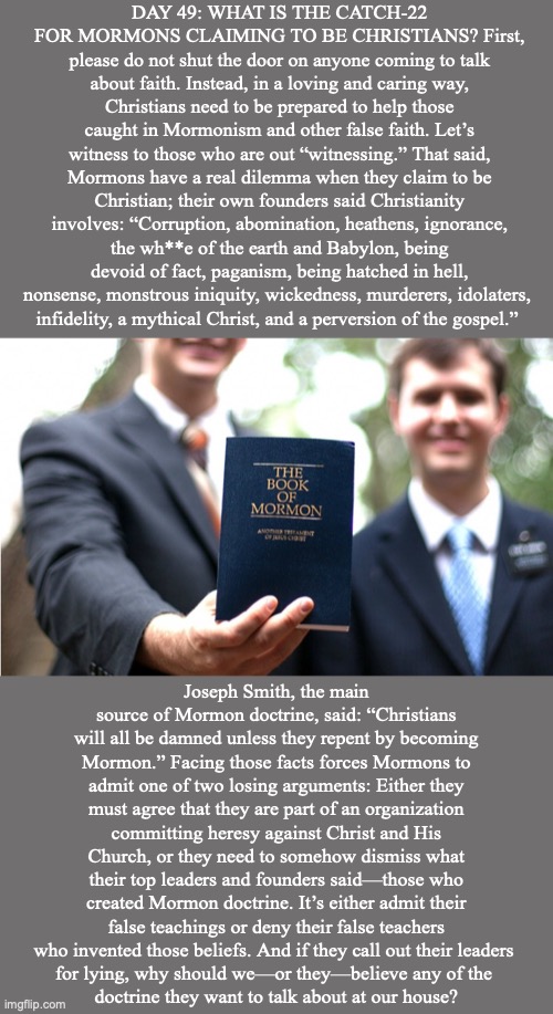 DAY 49: WHAT IS THE CATCH-22 FOR MORMONS CLAIMING TO BE CHRISTIANS? First, please do not shut the door on anyone coming to talk about faith. Instead, in a loving and caring way, Christians need to be prepared to help those caught in Mormonism and other false faith. Let’s witness to those who are out “witnessing.” That said, Mormons have a real dilemma when they claim to be Christian; their own founders said Christianity involves: “Corruption, abomination, heathens, ignorance, the wh**e of the earth and Babylon, being devoid of fact, paganism, being hatched in hell, nonsense, monstrous iniquity, wickedness, murderers, idolaters, 
infidelity, a mythical Christ, and a perversion of the gospel.”; Joseph Smith, the main source of Mormon doctrine, said: “Christians will all be damned unless they repent by becoming Mormon.” Facing those facts forces Mormons to admit one of two losing arguments: Either they must agree that they are part of an organization committing heresy against Christ and His Church, or they need to somehow dismiss what their top leaders and founders said—those who created Mormon doctrine. It’s either admit their false teachings or deny their false teachers who invented those beliefs. And if they call out their leaders 
for lying, why should we—or they—believe any of the 
doctrine they want to talk about at our house? | image tagged in mormon,jesus,latter-day | made w/ Imgflip meme maker