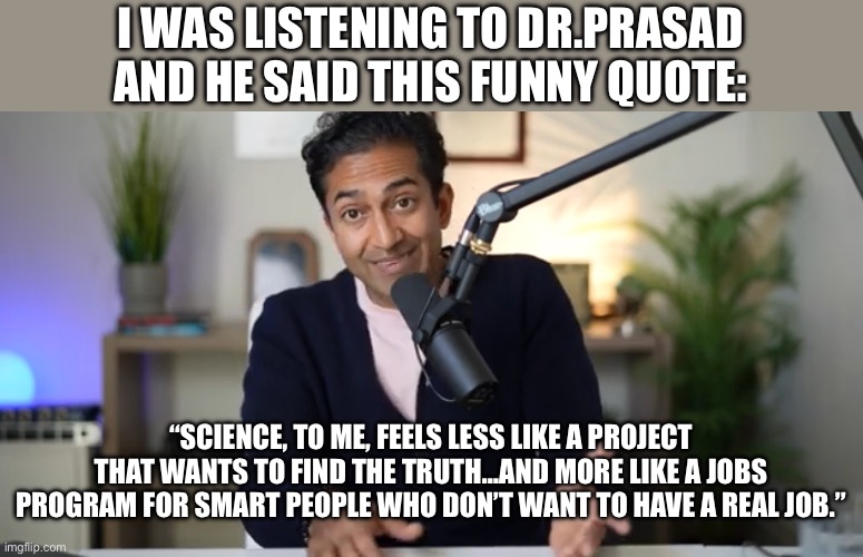 Has science lost its way? | I WAS LISTENING TO DR.PRASAD AND HE SAID THIS FUNNY QUOTE:; “SCIENCE, TO ME, FEELS LESS LIKE A PROJECT THAT WANTS TO FIND THE TRUTH…AND MORE LIKE A JOBS PROGRAM FOR SMART PEOPLE WHO DON’T WANT TO HAVE A REAL JOB.” | image tagged in question | made w/ Imgflip meme maker