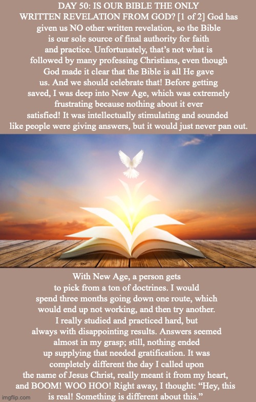 DAY 50: IS OUR BIBLE THE ONLY WRITTEN REVELATION FROM GOD? [1 of 2] God has given us NO other written revelation, so the Bible is our sole source of final authority for faith and practice. Unfortunately, that’s not what is followed by many professing Christians, even though God made it clear that the Bible is all He gave us. And we should celebrate that! Before getting saved, I was deep into New Age, which was extremely frustrating because nothing about it ever satisfied! It was intellectually stimulating and sounded 
like people were giving answers, but it would just never pan out. With New Age, a person gets to pick from a ton of doctrines. I would spend three months going down one route, which would end up not working, and then try another. I really studied and practiced hard, but always with disappointing results. Answers seemed almost in my grasp; still, nothing ended up supplying that needed gratification. It was completely different the day I called upon the name of Jesus Christ, really meant it from my heart, 
and BOOM! WOO HOO! Right away, I thought: “Hey, this 
is real! Something is different about this.” | made w/ Imgflip meme maker