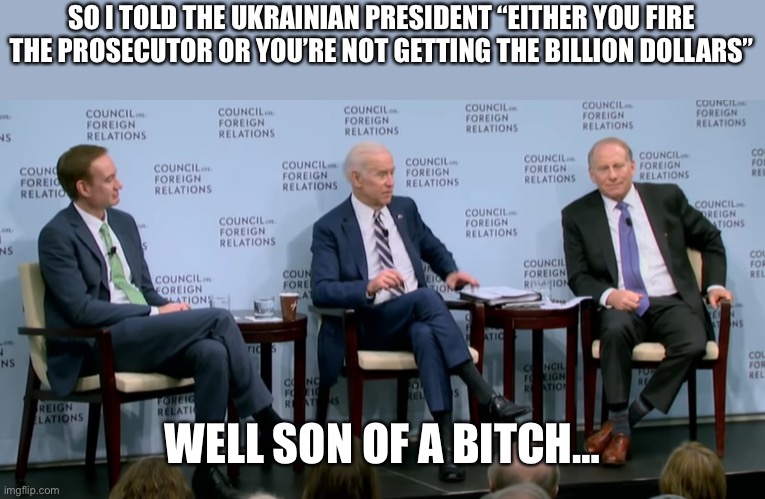 SO I TOLD THE UKRAINIAN PRESIDENT “EITHER YOU FIRE THE PROSECUTOR OR YOU’RE NOT GETTING THE BILLION DOLLARS” WELL SON OF A BITCH… | image tagged in quid pro quo joe | made w/ Imgflip meme maker