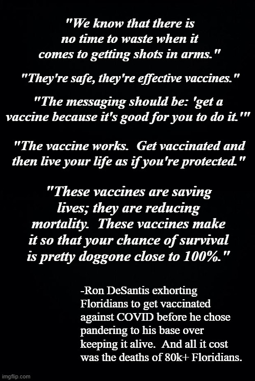 "We know that there is no time to waste when it comes to getting shots in arms."; "They're safe, they're effective vaccines."; "The messaging should be: 'get a vaccine because it's good for you to do it.'"; "The vaccine works.  Get vaccinated and then live your life as if you're protected."; "These vaccines are saving lives; they are reducing mortality.  These vaccines make it so that your chance of survival is pretty doggone close to 100%."; -Ron DeSantis exhorting Floridians to get vaccinated against COVID before he chose pandering to his base over keeping it alive.  And all it cost was the deaths of 80k+ Floridians. | image tagged in black background | made w/ Imgflip meme maker