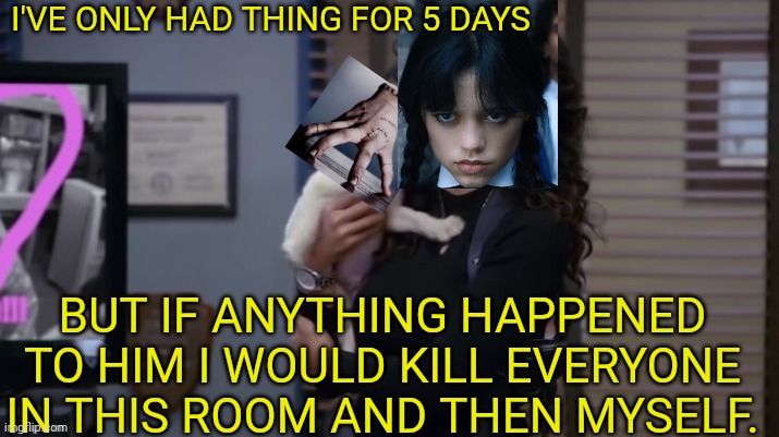 If anything were to happen to him meme | I'VE ONLY HAD THING FOR 5 DAYS; BUT IF ANYTHING HAPPENED TO HIM I WOULD KILL EVERYONE IN THIS ROOM AND THEN MYSELF. | image tagged in if anything were to happen to him meme,wednesday addams,wednesday,thing | made w/ Imgflip meme maker