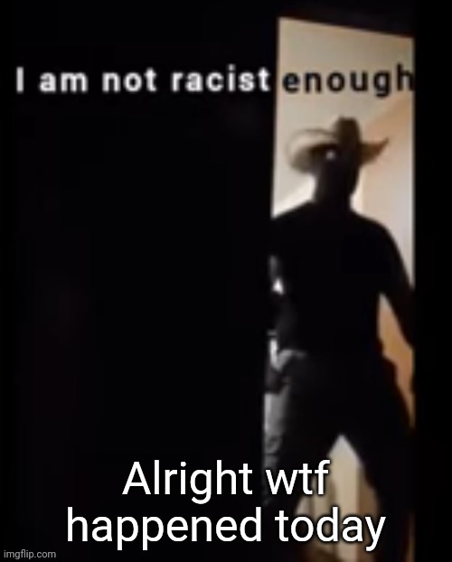 I am not racist enough | Alright wtf happened today | image tagged in i am not racist enough | made w/ Imgflip meme maker